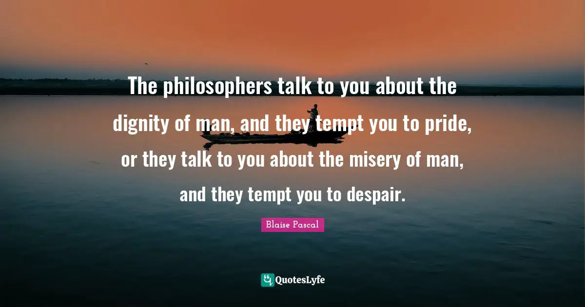 The philosophers talk to you about the dignity of man, and they tempt you to pride, or they talk to you about the misery of man, and they tempt you to despair.