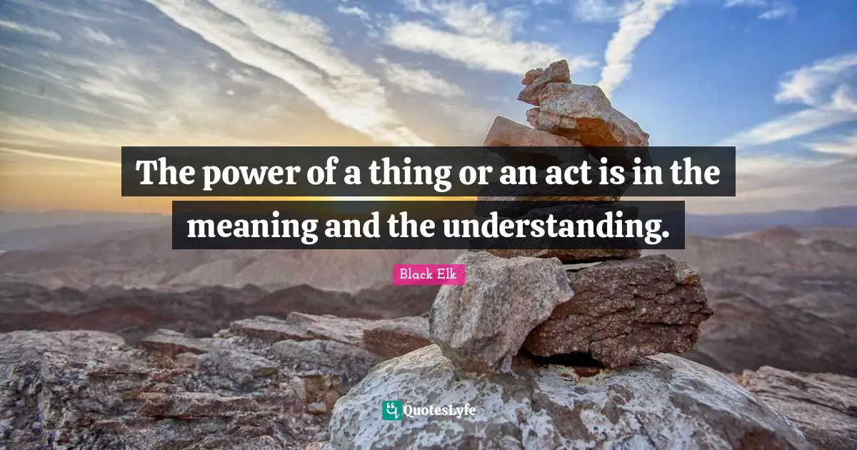 Black Elk Quotes: "The power of a thing or an act is in the meaning and the understanding."