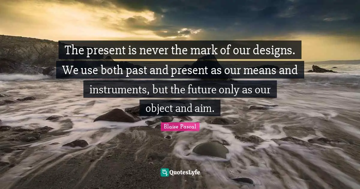 The present is never the mark of our designs. We use both past and present as our means and instruments, but the future only as our object and aim.
