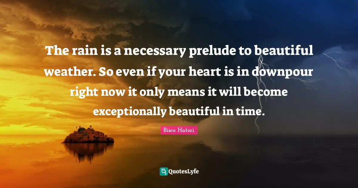 Prelude Quotes: "The rain is a necessary prelude to beautiful weather. So even if your heart is in downpour right now it only means it will become exceptionally beautiful in time."