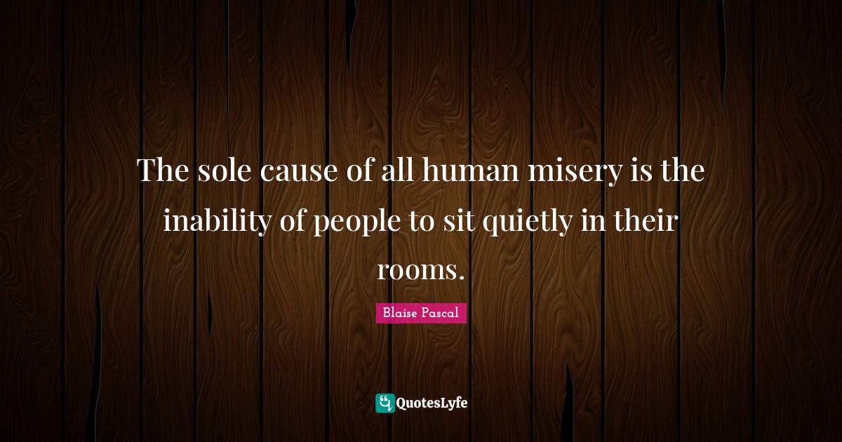 The sole cause of all human misery is the inability of people to sit q... Quote by Blaise Pascal