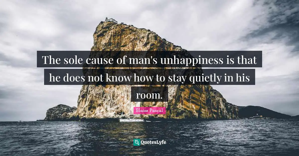 The sole cause of man's unhappiness is that he does not know how to stay quietly in his room.