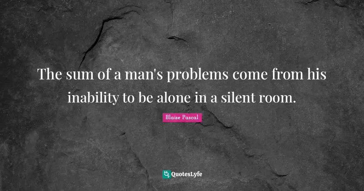The sum of a man's problems come from his inability to be alone in a silent room.