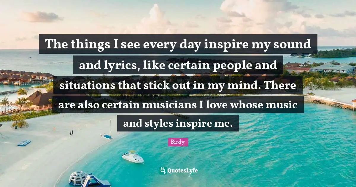 The things I see every day inspire my sound and lyrics, like certain people and situations that stick out in my mind. There are also certain musicians I love whose music and styles inspire me.