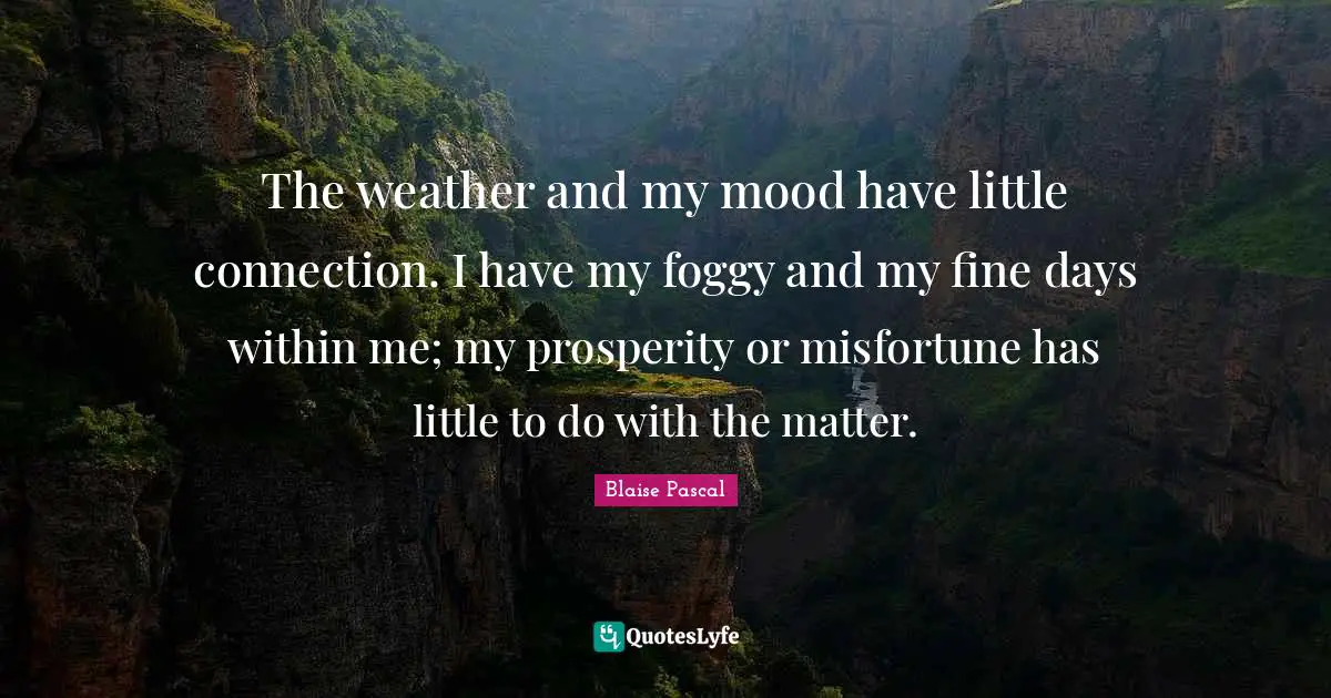 The weather and my mood have little connection. I have my foggy and my fine days within me; my prosperity or misfortune has little to do with the matter.