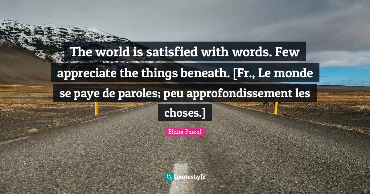 The world is satisfied with words. Few appreciate the things beneath. [Fr., Le monde se paye de paroles; peu approfondissement les choses.]