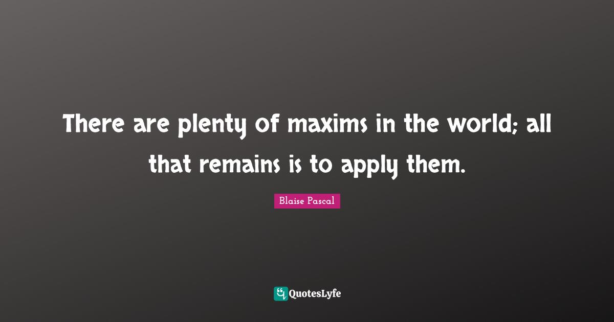 There are plenty of maxims in the world; all that remains is to apply them.