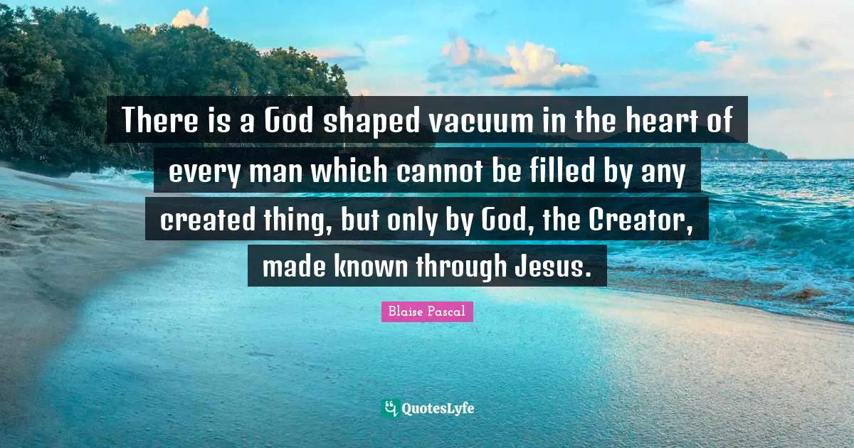 There is a God shaped vacuum in the heart of every man which cannot be filled by any created thing, but only by God, the Creator, made known through Jesus.