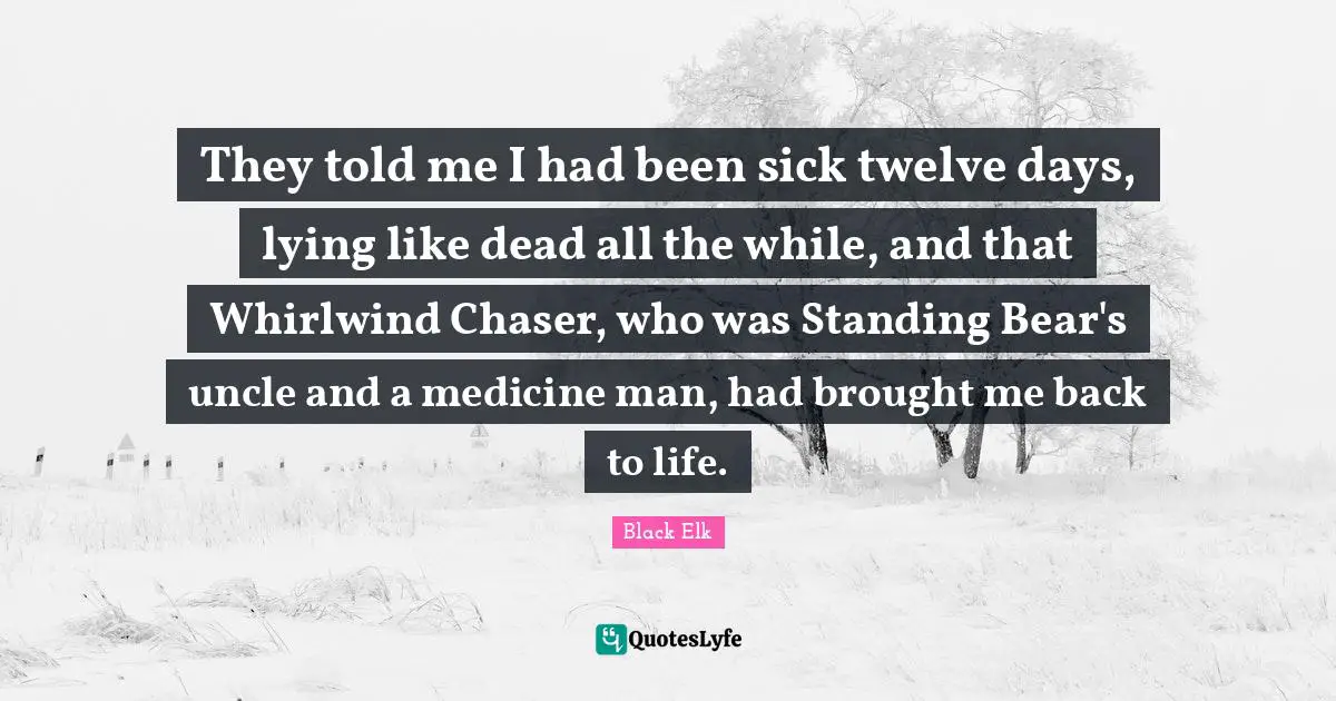 Black Elk Quotes: "They told me I had been sick twelve days, lying like dead all the while, and that Whirlwind Chaser, who was Standing Bear's uncle and a medicine man, had brought me back to life."