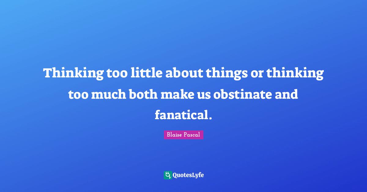 Thinking too little about things or thinking too much both make us obstinate and fanatical.