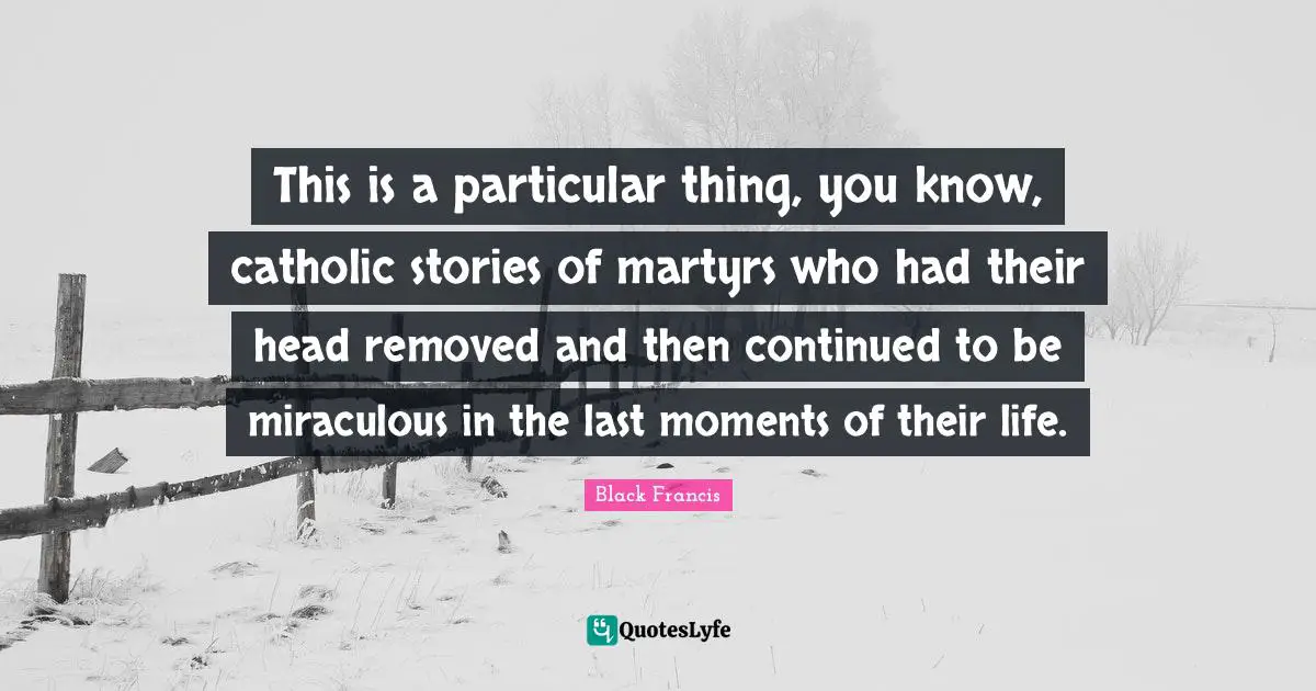 This is a particular thing, you know, catholic stories of martyrs who had their head removed and then continued to be miraculous in the last moments of their life.