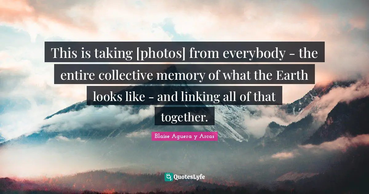 This is taking [photos] from everybody - the entire collective memory of what the Earth looks like - and linking all of that together.