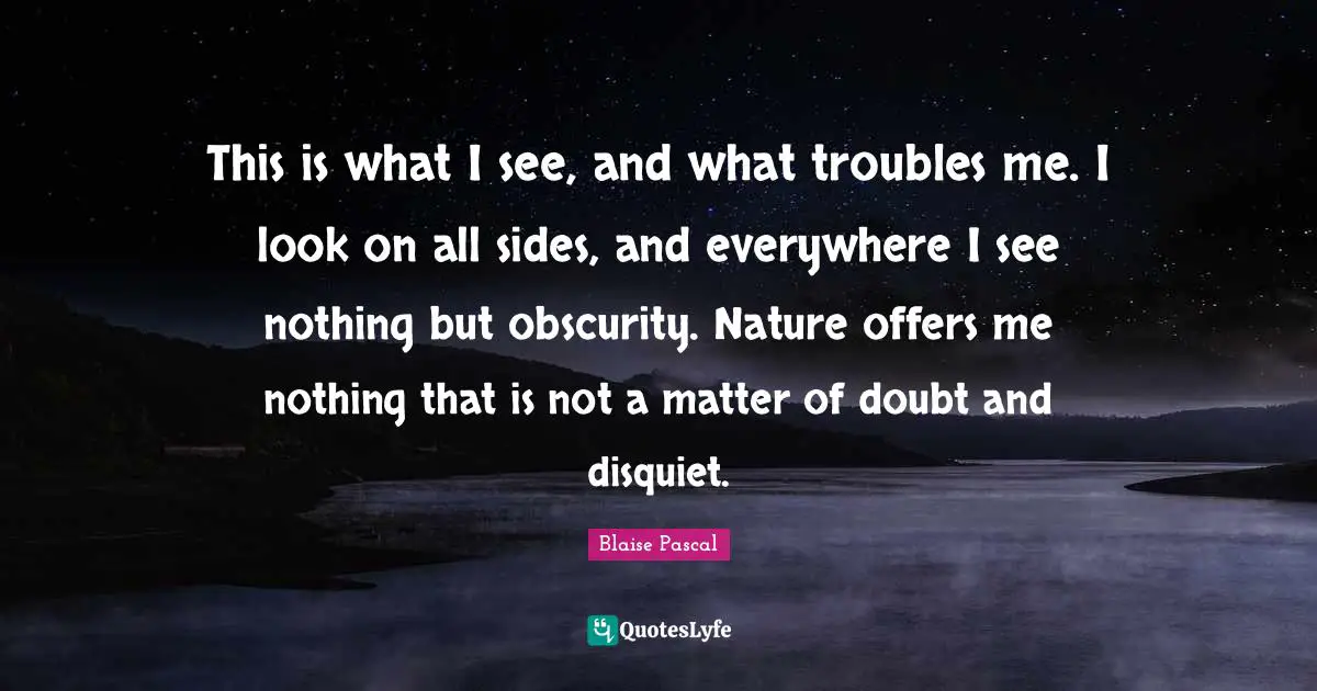 This is what I see, and what troubles me. I look on all sides, and everywhere I see nothing but obscurity. Nature offers me nothing that is not a matter of doubt and disquiet.