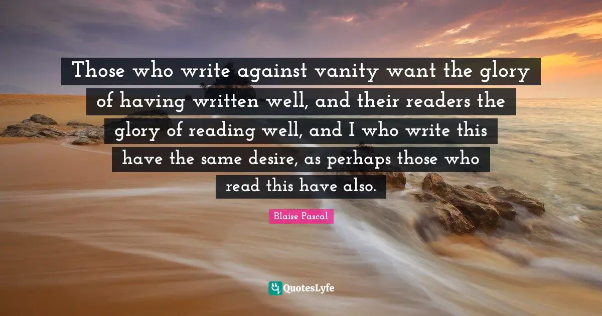 Those who write against vanity want the glory of having written well, and their readers the glory of reading well, and I who write this have the same desire, as perhaps those who read this have also.