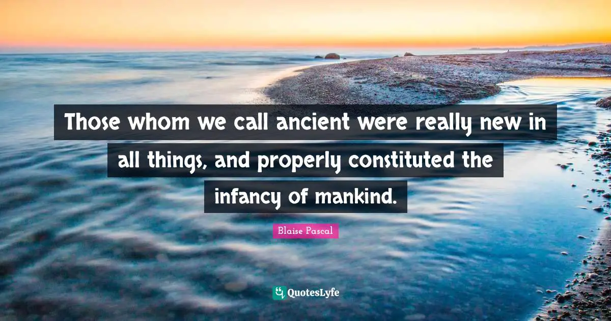 Those whom we call ancient were really new in all things, and properly constituted the infancy of mankind.