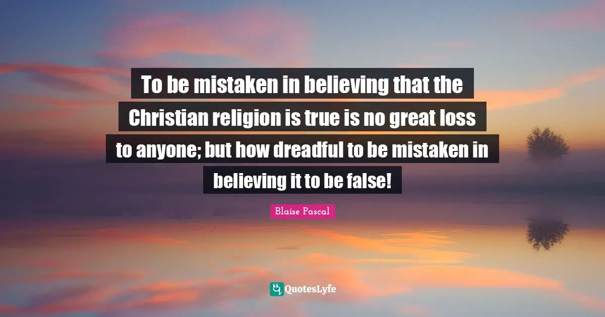To be mistaken in believing that the Christian religion is true is no great loss to anyone; but how dreadful to be mistaken in believing it to be false!