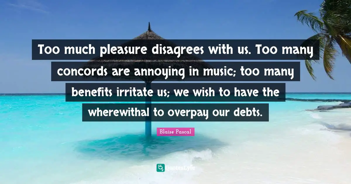 Too much pleasure disagrees with us. Too many concords are annoying in music; too many benefits irritate us; we wish to have the wherewithal to overpay our debts.