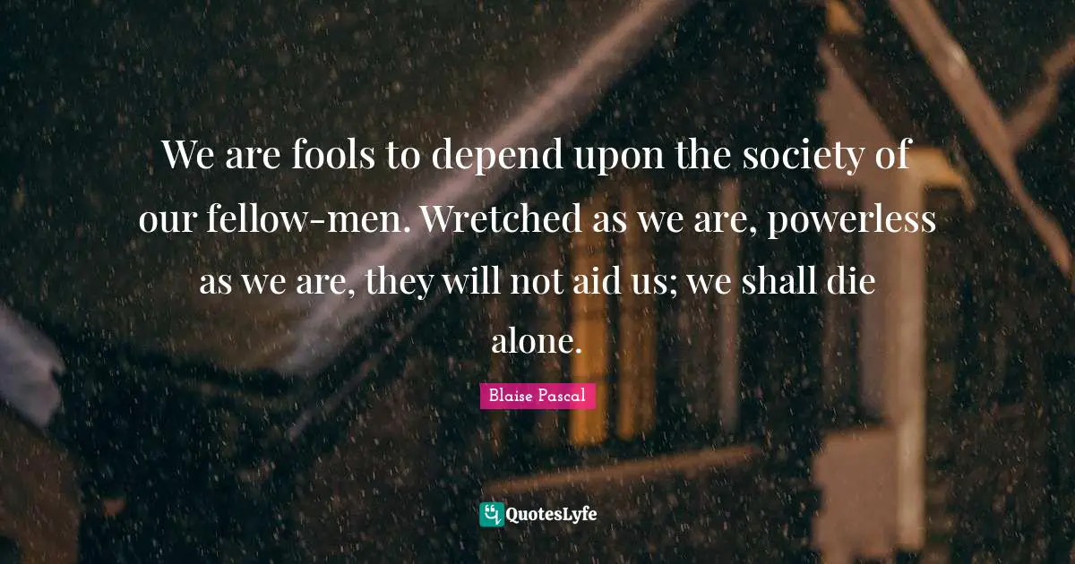 We are fools to depend upon the society of our fellow-men. Wretched as we are, powerless as we are, they will not aid us; we shall die alone.