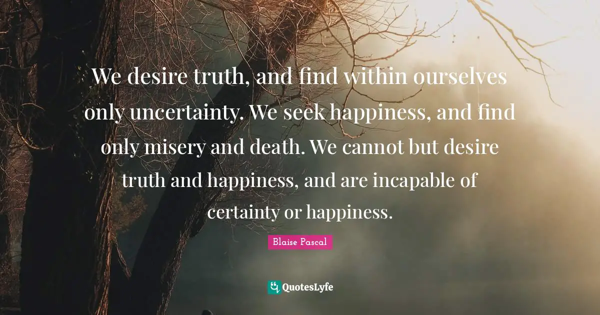 We desire truth, and find within ourselves only uncertainty. We seek happiness, and find only misery and death. We cannot but desire truth and happiness, and are incapable of certainty or happiness.