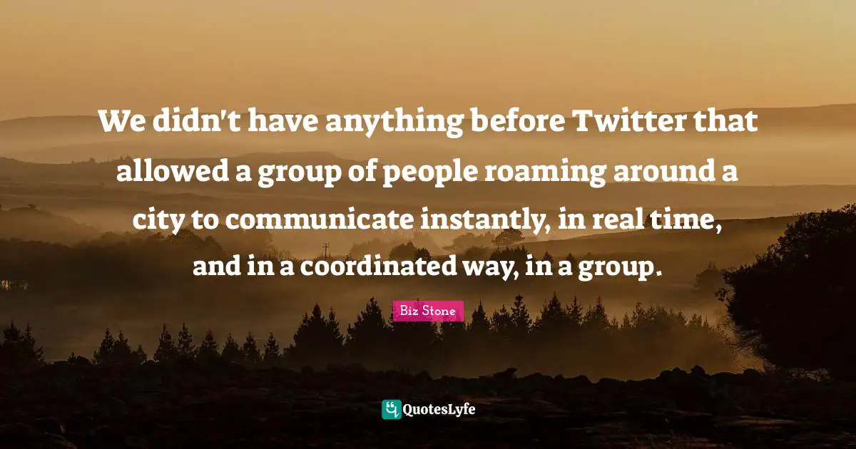 We didn't have anything before Twitter that allowed a group of people roaming around a city to communicate instantly, in real time, and in a coordinated way, in a group.