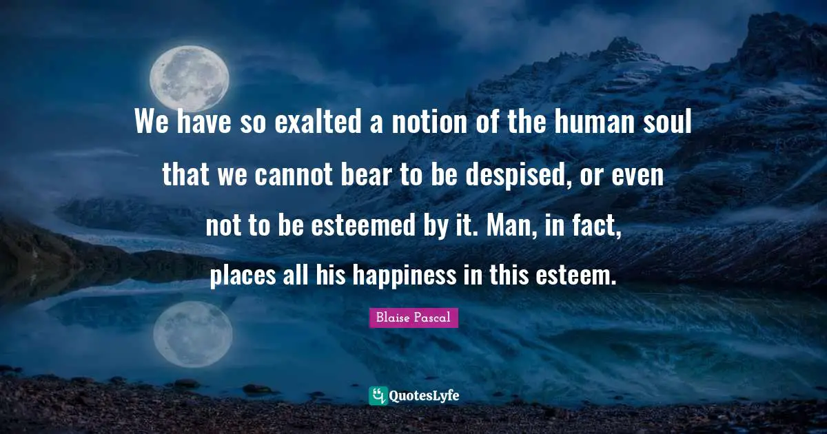 We have so exalted a notion of the human soul that we cannot bear to be despised, or even not to be esteemed by it. Man, in fact, places all his happiness in this esteem.