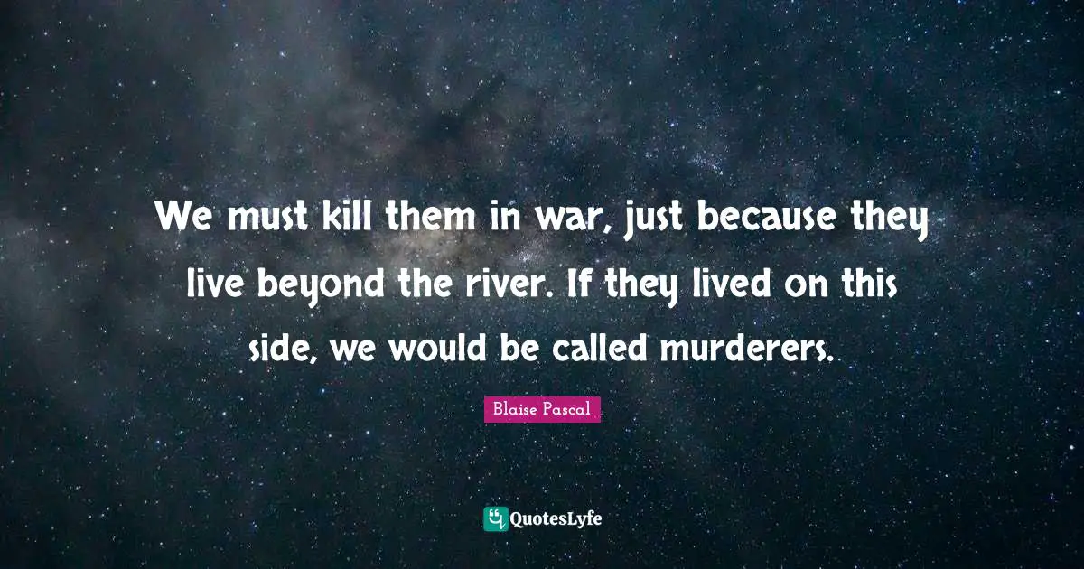 We must kill them in war, just because they live beyond the river. If they lived on this side, we would be called murderers.