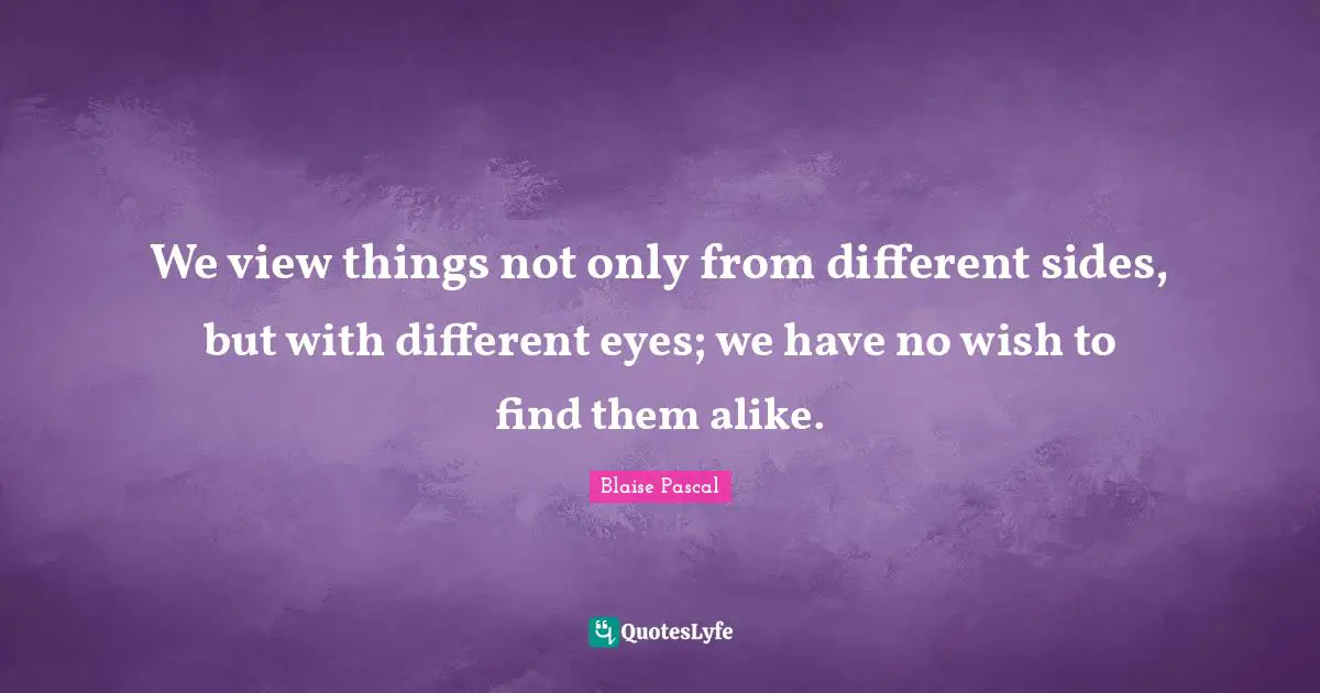 We view things not only from different sides, but with different eyes; we have no wish to find them alike.