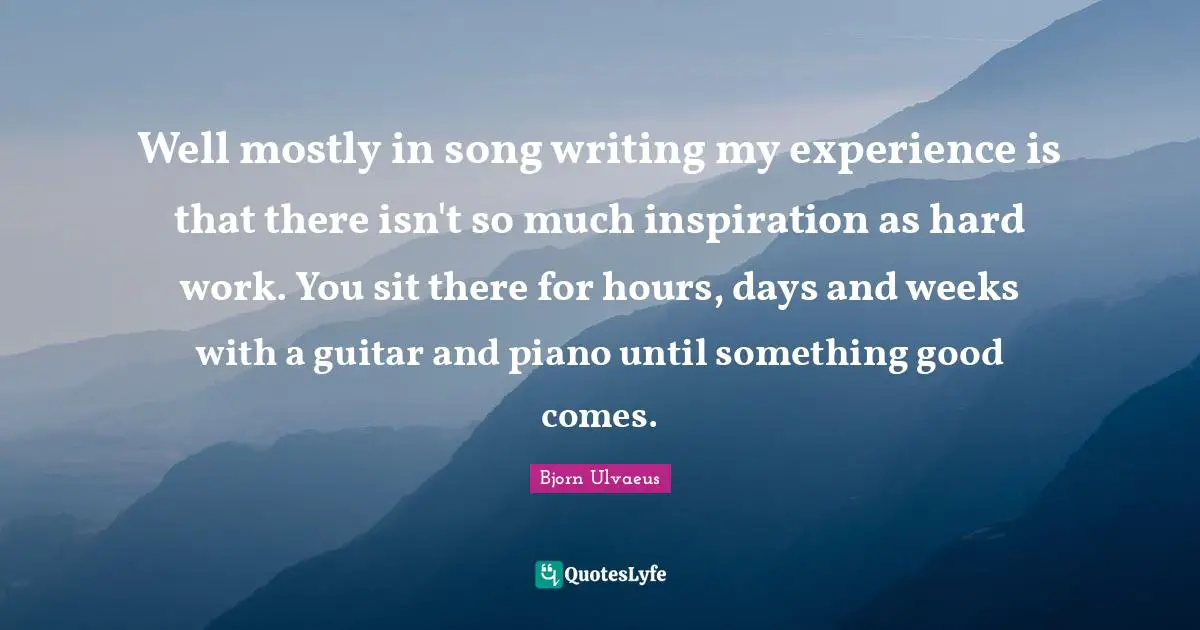 Well mostly in song writing my experience is that there isn't so much inspiration as hard work. You sit there for hours, days and weeks with a guitar and piano until something good comes.
