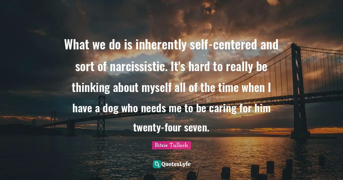 What we do is inherently self-centered and sort of narcissistic. It's hard to really be thinking about myself all of the time when I have a dog who needs me to be caring for him twenty-four seven.