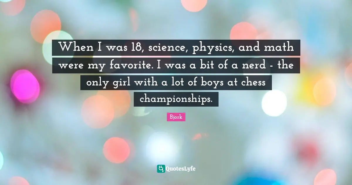 When I was 18, science, physics, and math were my favorite. I was a bit of a nerd - the only girl with a lot of boys at chess championships.