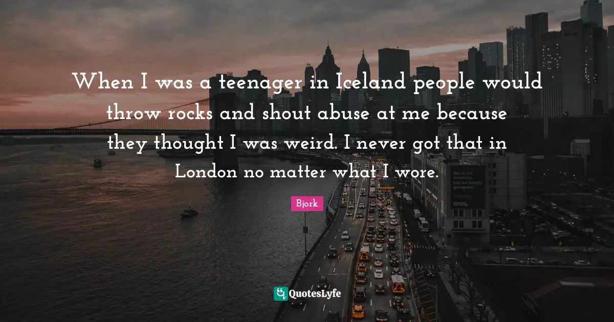 When I was a teenager in Iceland people would throw rocks and shout abuse at me because they thought I was weird. I never got that in London no matter what I wore.