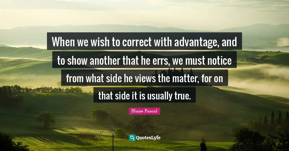 When we wish to correct with advantage, and to show another that he errs, we must notice from what side he views the matter, for on that side it is usually true.