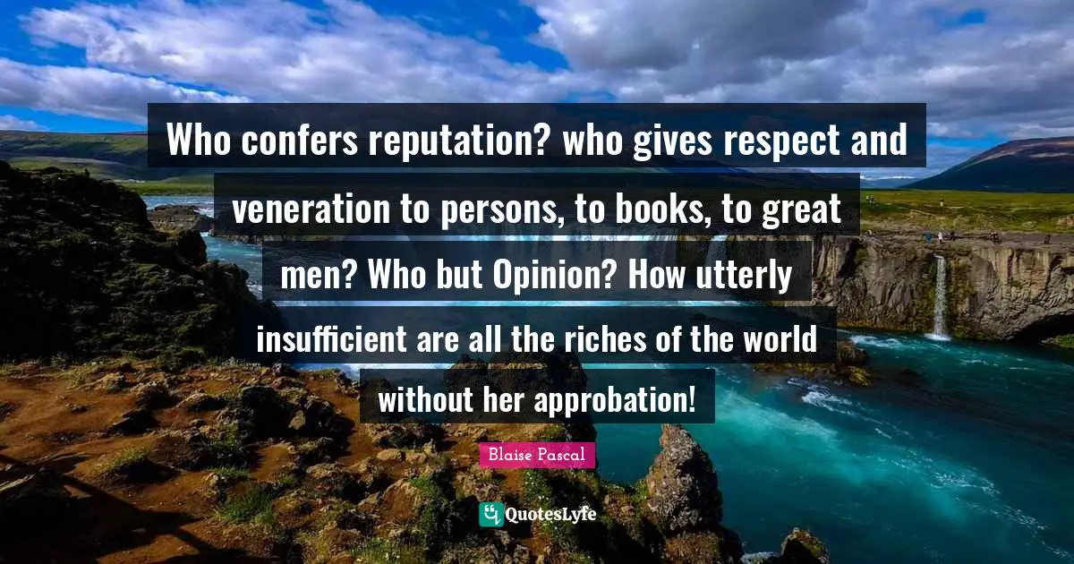 Who confers reputation? who gives respect and veneration to persons, to books, to great men? Who but Opinion? How utterly insufficient are all the riches of the world without her approbation!