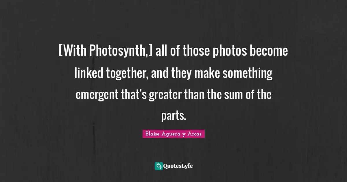 [With Photosynth,] all of those photos become linked together, and they make something emergent that's greater than the sum of the parts.
