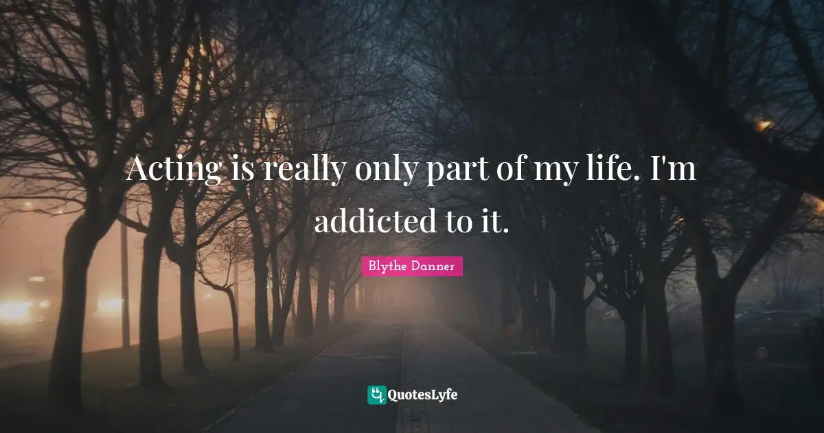 Acting is really only part of my life. I'm addicted to it.