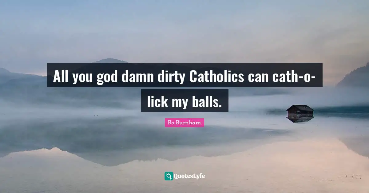 All you god damn dirty Catholics can cath-o-lick my balls.