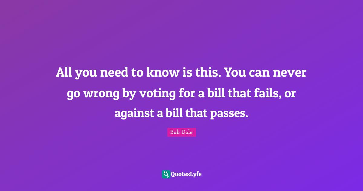 Bob Dole Quotes: "All you need to know is this. You can never go wrong by voting for a bill that fails, or against a bill that passes."