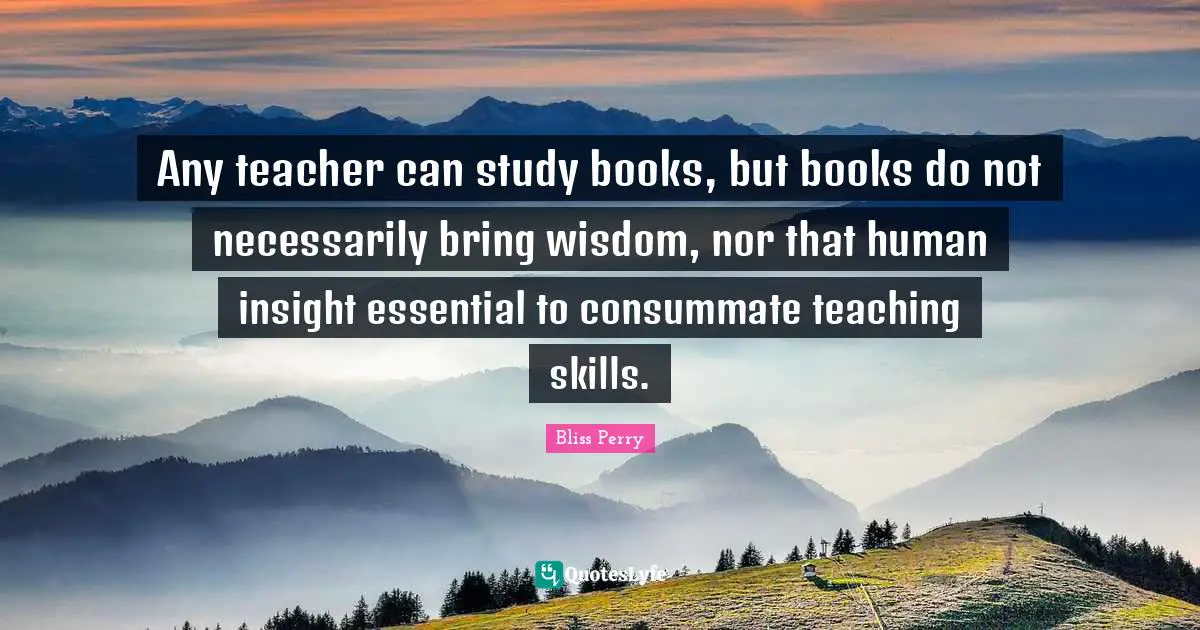 Any teacher can study books, but books do not necessarily bring wisdom, nor that human insight essential to consummate teaching skills.