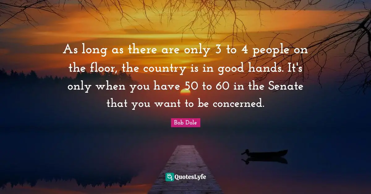 Bob Dole Quotes: "As long as there are only 3 to 4 people on the floor, the country is in good hands. It's only when you have 50 to 60 in the Senate that you want to be concerned."