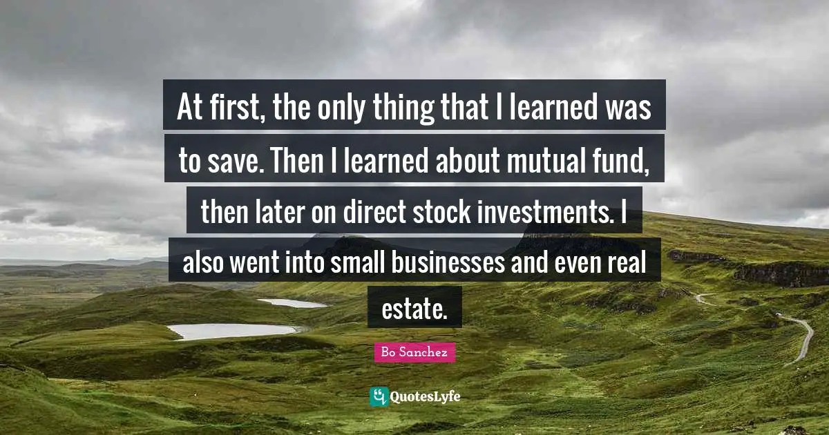 At first, the only thing that I learned was to save. Then I learned about mutual fund, then later on direct stock investments. I also went into small businesses and even real estate.