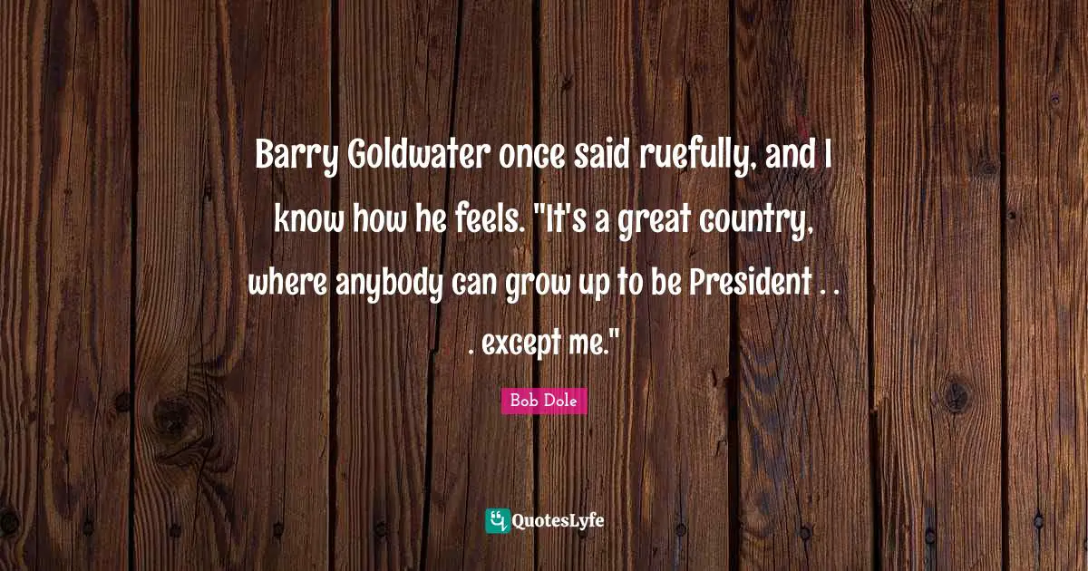 Bob Dole Quotes: "Barry Goldwater once said ruefully, and I know how he feels. "It's a great country, where anybody can grow up to be President . . . except me.""