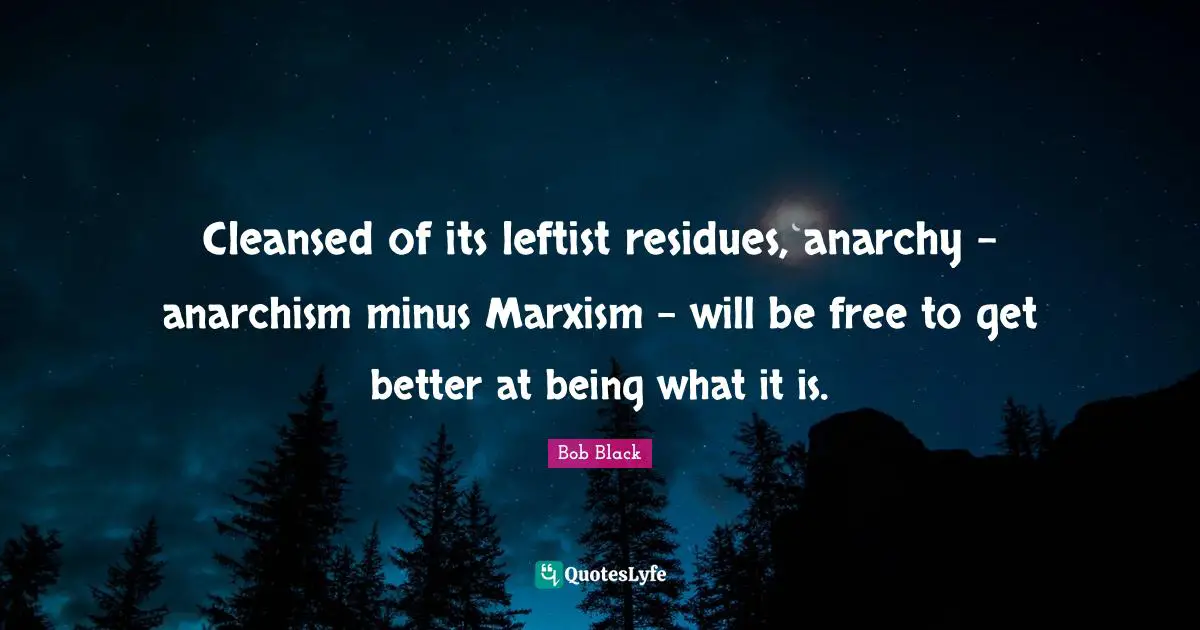 Cleansed of its leftist residues, anarchy - anarchism minus Marxism - will be free to get better at being what it is.