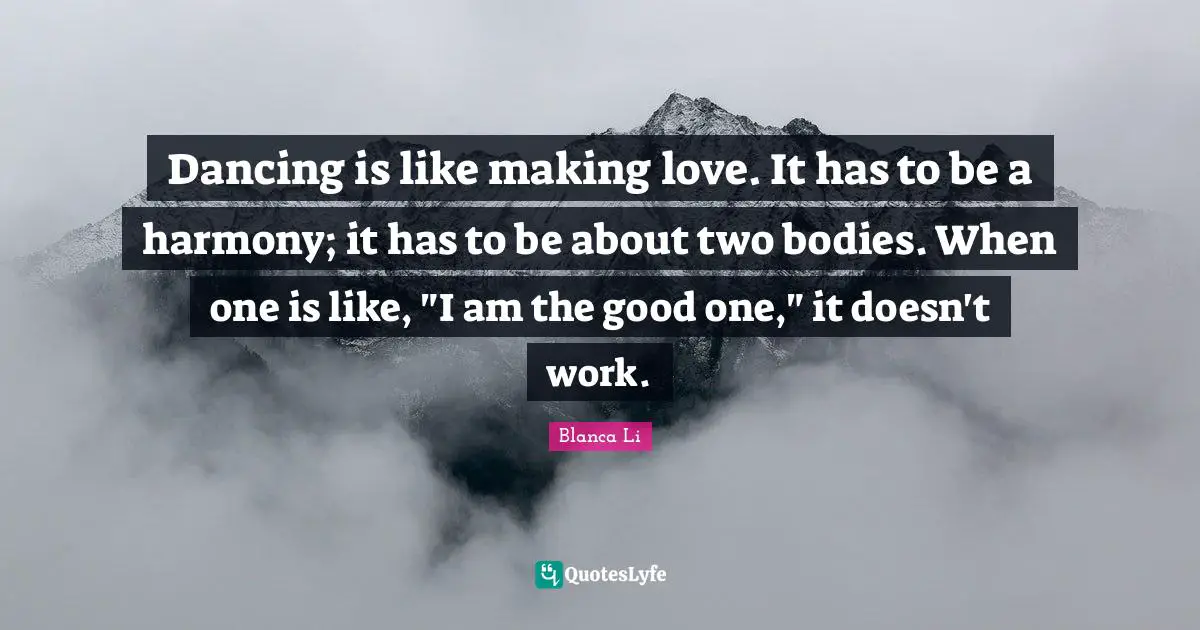 Dancing is like making love. It has to be a harmony; it has to be about two bodies. When one is like, "I am the good one," it doesn't work.