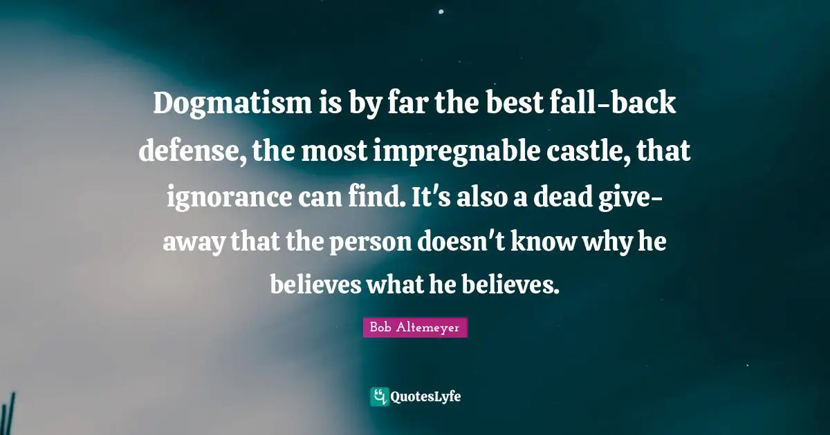 Dogmatism is by far the best fall-back defense, the most impregnable castle, that ignorance can find. It's also a dead give-away that the person doesn't know why he believes what he believes.