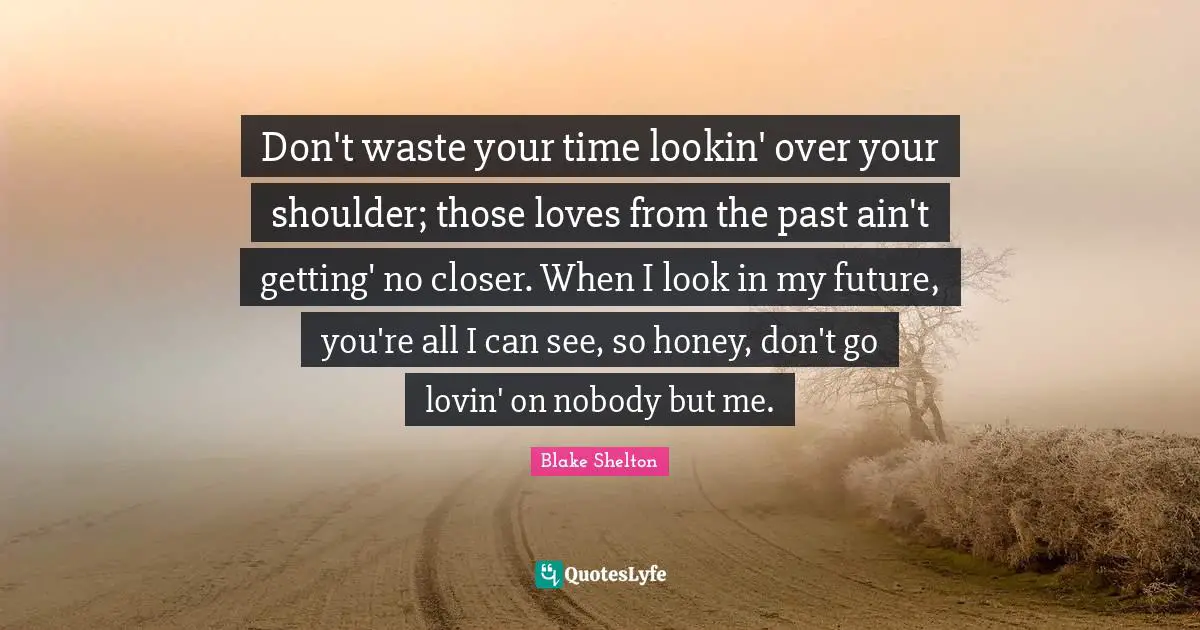 Blake Shelton Quotes: "Don't waste your time lookin' over your shoulder; those loves from the past ain't getting' no closer. When I look in my future, you're all I can see, so honey, don't go lovin' on nobody but me."