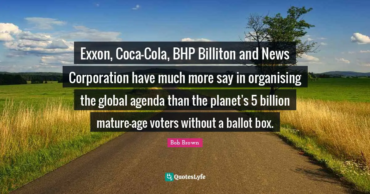 Bob Brown Quotes: "Exxon, Coca-Cola, BHP Billiton and News Corporation have much more say in organising the global agenda than the planet's 5 billion mature-age voters without a ballot box."