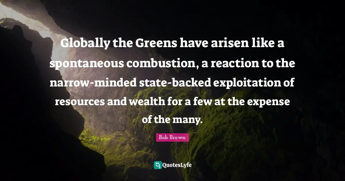 Bob Brown Quotes: "Globally the Greens have arisen like a spontaneous combustion, a reaction to the narrow-minded state-backed exploitation of resources and wealth for a few at the expense of the many."