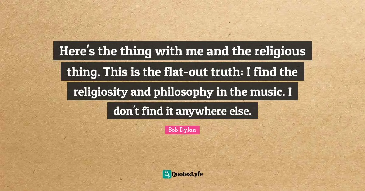Here's the thing with me and the religious thing. This is the flat-out truth: I find the religiosity and philosophy in the music. I don't find it anywhere else.