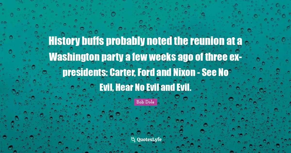 Bob Dole Quotes: "History buffs probably noted the reunion at a Washington party a few weeks ago of three ex-presidents: Carter, Ford and Nixon - See No Evil, Hear No Evil and Evil."