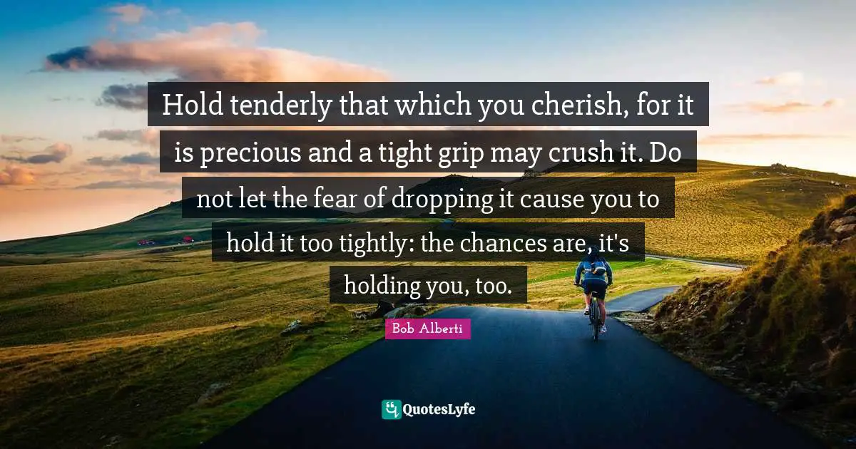 Hold tenderly that which you cherish, for it is precious and a tight grip may crush it. Do not let the fear of dropping it cause you to hold it too tightly: the chances are, it's holding you, too.